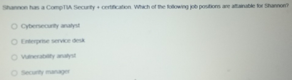 Shannon has a CompTIA Securily + certification. Which of the following job positions are attainable for Shannon?
Cybersecurity analyst
Enterprise service desk
Vulnerabiity analyst
Security manager