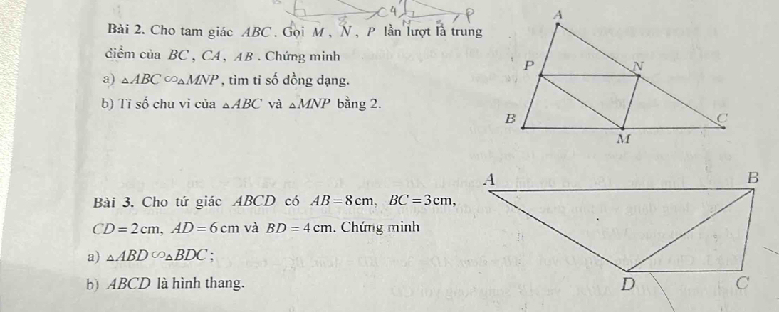 Cho tam giác ABC. Gọi M , N , P lần lượt là trung 
điểm ciaBC ,CA 、 AB. Chứng minh 
a) △ ABC∈fty △ MNP , tìm tỉ số đồng dạng. 
b) Tỉ số chu vi của △ ABC và △ MNP bằng 2. 
Bài 3. Cho tứ giác ABCD có AB=8cm, BC=3cm,
CD=2cm, AD=6cm và BD=4cm. Chứng minh 
a) △ ABDC_△ △ BDC ' 
b) ABCD là hình thang.