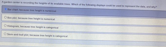 A garden center is recording the heights of its available trees. Which of the following displays could be used to represent the data, and why?
Bar chart; because tree height is numerical
Box plot; because tree height is numerical
Histogram; because tree height is categorical
Stem-and-leaf-plot; because tree height is categorical