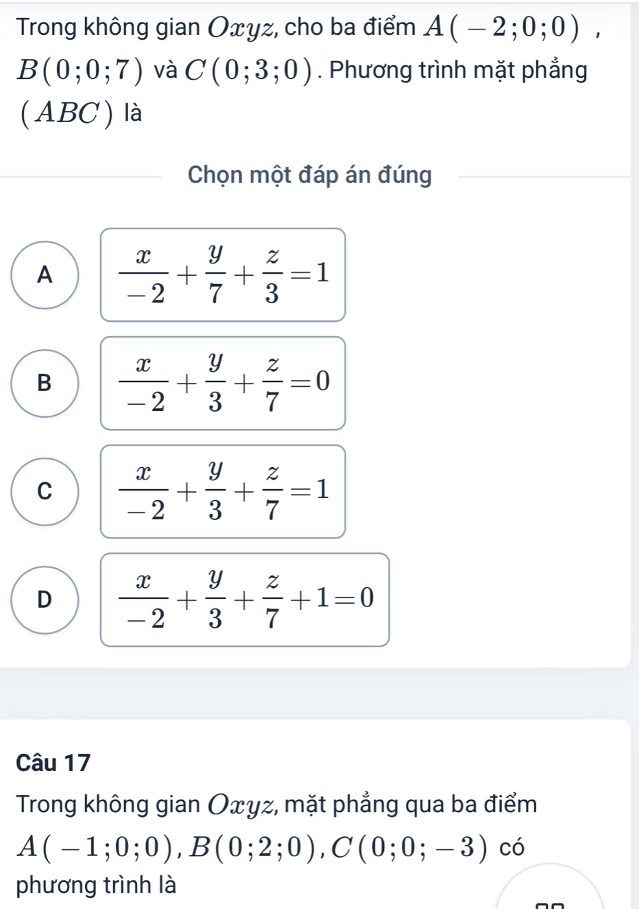 Trong không gian Oxyz, cho ba điểm A(-2;0;0),
B(0;0;7) và C(0;3;0). Phương trình mặt phẳng
(ABC ) là
Chọn một đáp án đúng
A  x/-2 + y/7 + z/3 =1
B  x/-2 + y/3 + z/7 =0
C  x/-2 + y/3 + z/7 =1
D  x/-2 + y/3 + z/7 +1=0
Câu 17
Trong không gian Oxyz, mặt phẳng qua ba điểm
A(-1;0;0), B(0;2;0), C(0;0;-3) có
phương trình là