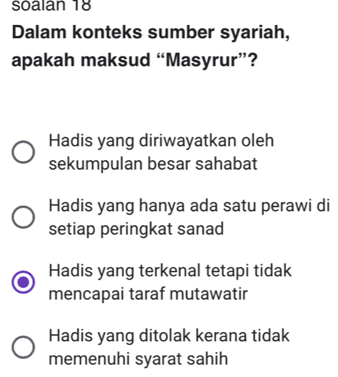 soalan 18
Dalam konteks sumber syariah,
apakah maksud “Masyrur”?
Hadis yang diriwayatkan oleh
sekumpulan besar sahabat
Hadis yang hanya ada satu perawi di
setiap peringkat sanad
Hadis yang terkenal tetapi tidak
mencapai taraf mutawatir
Hadis yang ditolak kerana tidak
memenuhi syarat sahih