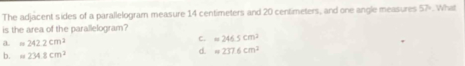 The adjacent sides of a parallelogram measure 14 centimeters and 20 centimeters, and one angle measures 57°. What
is the area of the parallelogram?
a. m242.2cm^2
C. approx 246.5cm^2
b. m234.8cm^2
d. m237.6cm^2