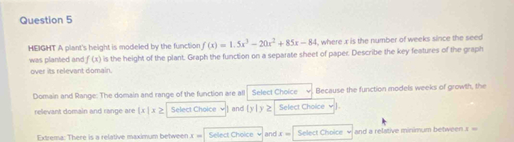 HEIGHT A plant's height is modeled by the function f(x)=1.5x^3-20x^2+85x-84 , where x is the number of weeks since the seed 
was planted and f(x) is the height of the plant. Graph the function on a separate sheet of paper. Describe the key features of the graph 
over its relevant domain. 
Domain and Range: The domain and range of the function are all Select Choice Because the function models weeks of growth, the 
relevant domain and range are  x|x≥ Select Choice and [y] y ≥ Select Choice √ 
Extrema: There is a relative maximum between x= Select Choice and x= Select Choice and a relative minimum between x=
