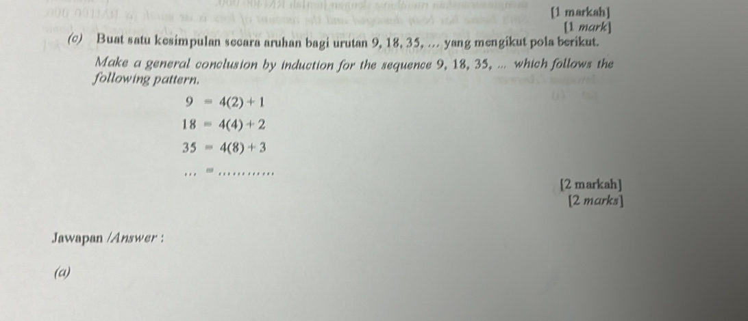 [1 markah] 
[1 mark] 
(c) Buat satu kesimpulan secara aruhan bagi urutan 9, 18, 35, ... yang mengikut pola berikut. 
Make a general conclusion by induction for the sequence 9, 18, 35, ... which follows the 
following pattern.
9=4(2)+1
18=4(4)+2
35=4(8)+3
_ 
...= ·s ·s ·s 
[2 markah] 
[2 marks] 
Jawapan /Answer : 
(a)