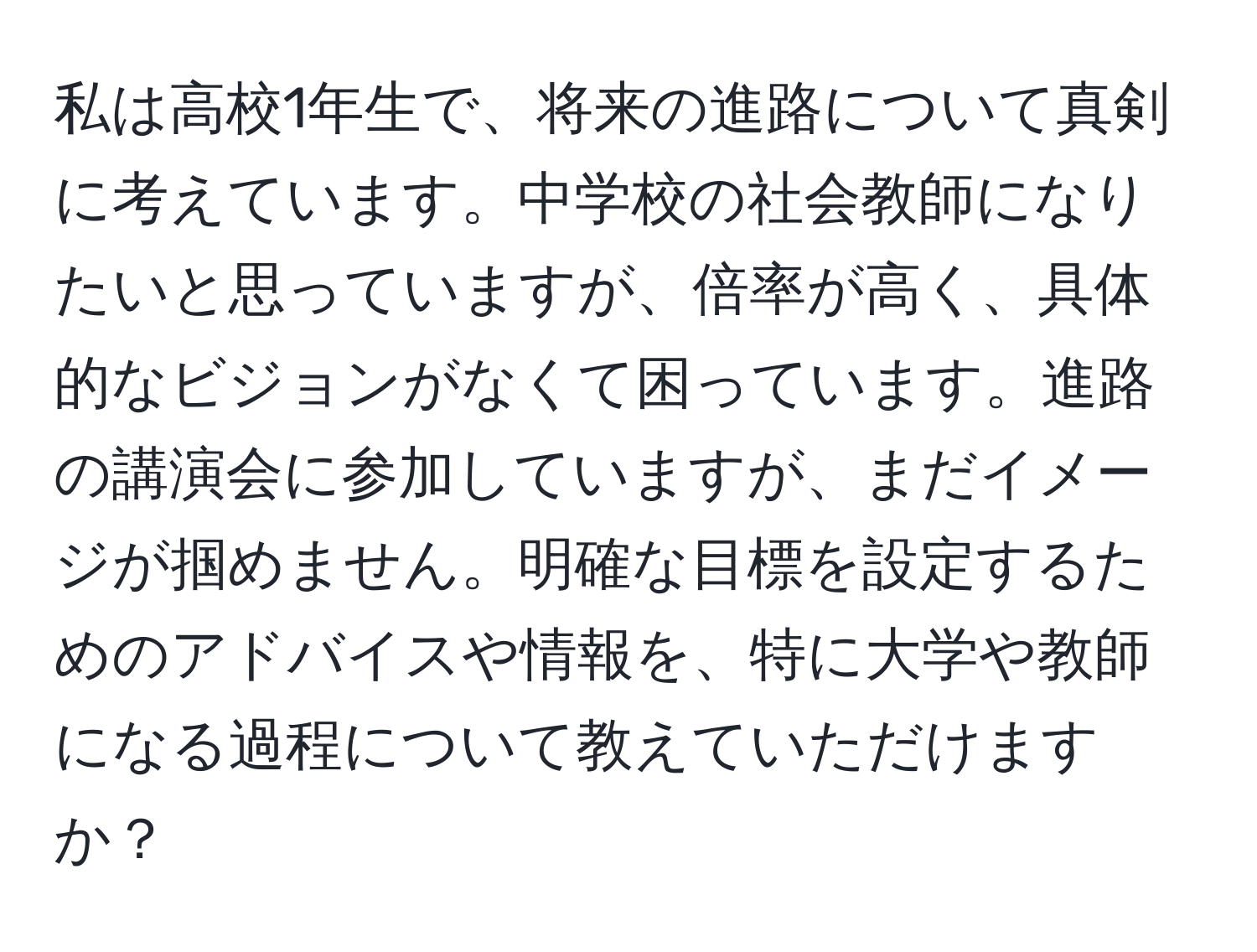 私は高校1年生で、将来の進路について真剣に考えています。中学校の社会教師になりたいと思っていますが、倍率が高く、具体的なビジョンがなくて困っています。進路の講演会に参加していますが、まだイメージが掴めません。明確な目標を設定するためのアドバイスや情報を、特に大学や教師になる過程について教えていただけますか？