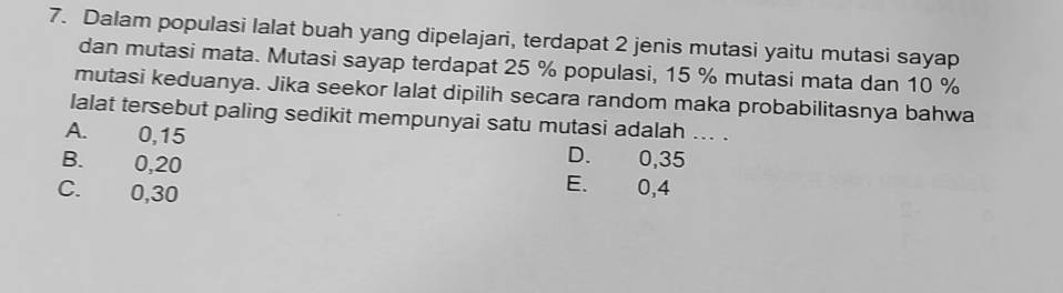 Dalam populasi lalat buah yang dipelajari, terdapat 2 jenis mutasi yaitu mutasi sayap
dan mutasi mata. Mutasi sayap terdapat 25 % populasi, 15 % mutasi mata dan 10 %
mutasi keduanya. Jika seekor lalat dipilih secara random maka probabilitasnya bahwa
lalat tersebut paling sedikit mempunyai satu mutasi adalah ... .
A. 0, 15 D. 0,35
B. 0, 20 E. 0, 4
C. 0, 30