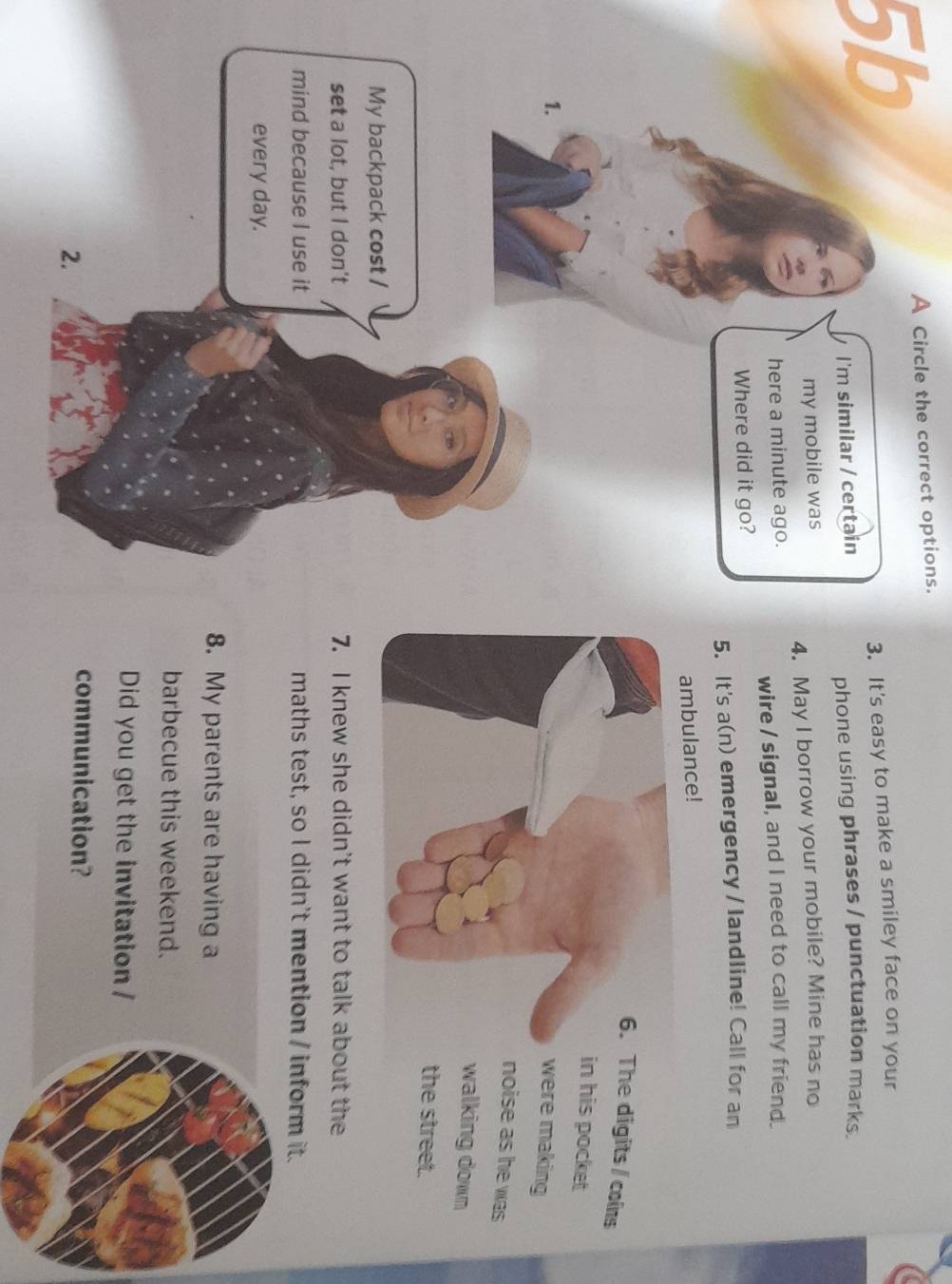 5b 
A Circle the correct options. 
3. It's easy to make a smiley face on your 
phone using phrases / punctuation marks. 
4. May I borrow your mobile? Mine has no 
wire / signal, and I need to call my friend. 
5. It's a(n) emergency / landline! Call for an 
ambulance! 
he digits/ cons 
n his pocket 
ere making 
noise as he was 
walking down 
the street. 
7. I knew she didn't want to talk about the 
maths test, so I didn't mention / inform it. 
8. My parents are having a 
barbecue this weekend. 
Did you get the invitation / 
communication?