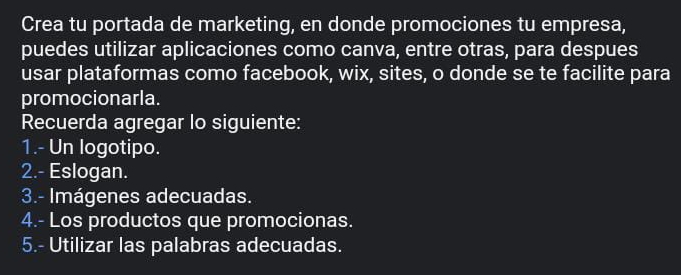 Crea tu portada de marketing, en donde promociones tu empresa, 
puedes utilizar aplicaciones como canva, entre otras, para despues 
usar plataformas como facebook, wix, sites, o donde se te facilite para 
promocionarla. 
Recuerda agregar lo siguiente: 
1.- Un logotipo. 
2.- Eslogan. 
3.- Imágenes adecuadas. 
4.- Los productos que promocionas. 
5.- Utilizar las palabras adecuadas.