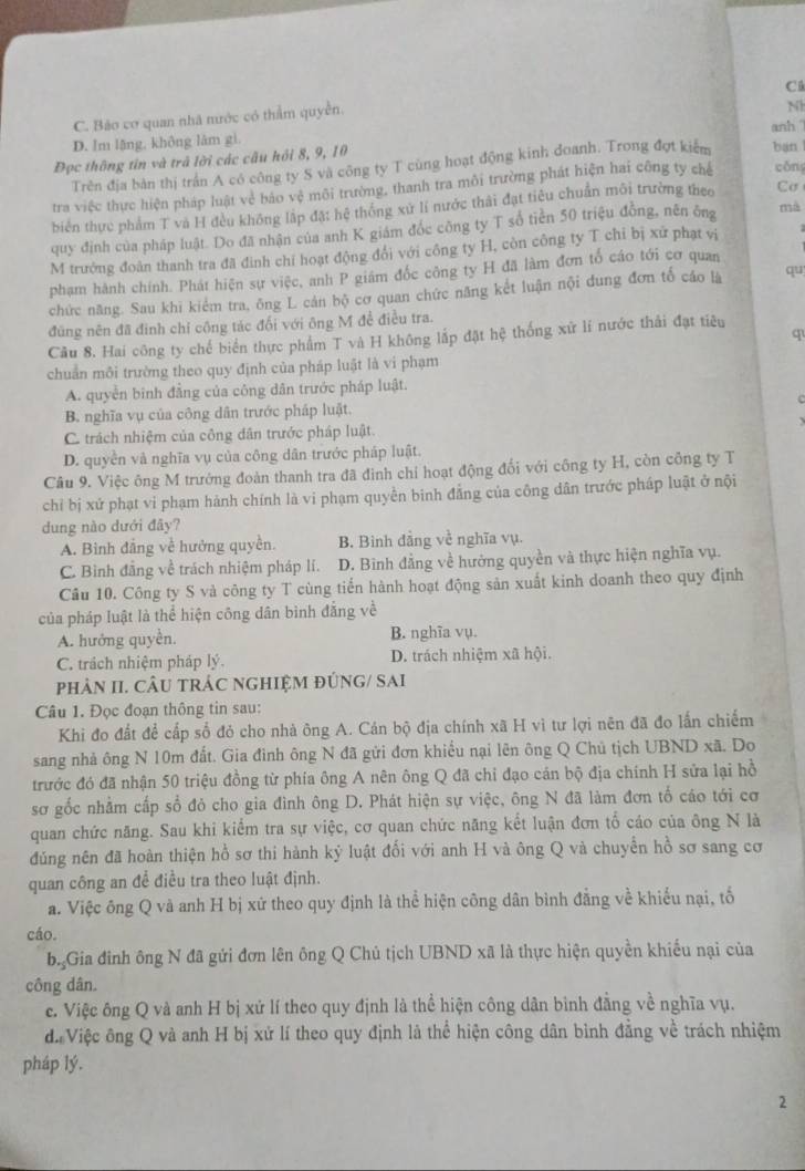 Ci
C. Bảo cơ quan nhà nước có thẩm quyền.
N
D. Im lãng, không lâm gì. anh 
Đọc thông tin và trã lời các câu hồi 8, 9, 10 bạn l
Trên địa bản thị trấn A có công ty S và công ty T cùng hoạt động kinh đoanh. Trong đợt kiểm
tra việc thực hiện pháp luật vẻ báo vệ môi trường, thanh tra môi trường phát hiện hai công ty chế cōng
biên thực phẩm T và H đều không lập đặt hệ thông xử lí nước thái đạt tiêu chuẩn môi trường theo Cơ
quy định của pháp luật. Do đã nhận của anh K giám đóc công ty T số tiền 50 triệu đồng, nên ông mà
M trưởng đoàn thanh tra đã đình chí hoạt động đổi với công ty H, còn công ty T chỉ bị xử phạt vị
phạm hành chính. Phát hiện sự việc, anh P giám đốc công ty H đã làm đơn tổ cáo tới cơ quan
chức năng. Sau khi kiểm tra, ông L cản bộ cơ quan chức năng kết luận nội đung đơn tố cáo là qu
đng nên đã đinh chỉ công tác đối với ông M đề điều tra.
q
Câu 8. Hai công ty chế biển thực phẩm T và H không lắp đặt hệ thống xứ lí nước thải đạt tiêu
chuẩn môi trường theo quy định của pháp luật là vi phạm
A. quyền binh đẳng của công dân trước pháp luật.
B. nghĩa vụ của công dân trước pháp luật.
C. trách nhiệm của công dân trước pháp luật.
D. quyền và nghĩa vụ của công dân trước pháp luật.
Câu 9. Việc ông M trưởng đoàn thanh tra đã đinh chỉ hoạt động đổi với công ty H, còn công ty T
chỉ bị xứ phạt vi phạm hành chính là vi phạm quyền binh đẳng của công dân trước pháp luật ở nội
dung nào dưới đãy?
A. Binh đẳng về hưởng quyền. B. Binh đẳng về nghĩa vụ.
C. Bình đẳng về trách nhiệm pháp lí. D. Bình đẳng về hưởng quyền và thực hiện nghĩa vụ.
Câu 10. Công ty S và công ty T cùng tiến hành hoạt động sản xuất kinh doanh theo quy định
của pháp luật là thể hiện công dân bình đẳng về
A. hướng quyền. B. nghĩa vụ.
C. trách nhiệm pháp lý. D. trách nhiệm xã hội.
phảN II. CÂU TRÁC NGHIệM ĐÚNG/ SAi
Câu 1. Đọc đoạn thông tin sau:
Khi đo đất để cấp số đó cho nhà ông A. Cán bộ địa chính xã H vì tư lợi nên đã đo lấn chiếm
sang nhà ông N 10m đất. Gia đình ông N đã gửi đơn khiều nại lên ông Q Chủ tịch UBND xã. Do
trước đó đã nhận 50 triệu đồng từ phía ông A nên ông Q đã chỉ đạo cán bộ địa chính H sửa lại hồ
sơ gốc nhằm cấp số đỏ cho gia đình ông D. Phát hiện sự việc, ông N đã làm đơn tổ cáo tới cơ
quan chức năng. Sau khi kiểm tra sự việc, cơ quan chức năng kết luận đơn tổ cáo của ông N là
đúng nên đã hoàn thiện hồ sơ thi hành kỷ luật đối với anh H và ông Q và chuyển hồ sơ sang cơ
quan công an để điều tra theo luật định.
a. Việc ông Q và anh H bị xứ theo quy định là thể hiện công dân bình đằng về khiểu nại, tố
cáo.
b. Gia đinh ông N đã gửi đơn lên ông Q Chủ tịch UBND xã là thực hiện quyền khiếu nại của
công dân.
c. Việc ông Q và anh H bị xứ lí theo quy định là thể hiện công dân bình đẳng về nghĩa vụ.
đi Việc ông Q và anh H bị xứ lí theo quy định là thể hiện công dân bình đẳng về trách nhiệm
pháp lý.
2