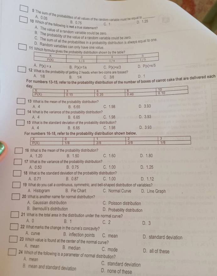 The sum of the probabilities of all values of the random variabla must be equal to_
A. 0.05 B. 0.75 C. 1
D. 1.25
10 Which of the following is not a true statement?
A. The value of a random variable could be zero
B. The probability of the value of a random variable could be zero
C. The sum of all the probabilities in a probability distribution is always equal to one
D. Random variables can only have one value
11 Which formu
A. P(x)=x B. P(x)=1/x C. P(x)=x/3 D. P(x)=x/5
12 What is the probability of getting 2 heads when two coins are tossed?
A. 1/8 B. 1/4 C. 3/8 D. 1
For numbers 13-15, refer to the probability distribution of the number of boxes of carrot cake that are delivered each
13 What is the mean of the probability distribution?
A. 4 B. 6.65 C. 1.98 D. 3.93
14 What is the variance of the probability distribution?
A. 4 B. 6.65 C. 1.98 D. 3.93
15 What is the standard deviation of the probability distribution?
A. 4 B. 6.65 C. 1.98 D. 3.93
For numbers 16-18, refer to the probability distribution shown below.
16 What is the mean of the probability distribution?
A. 1.20 B. 1.50 C. 1.60 D. 1.80
17 What is the variance of the probability distribution?
A. 0.50 B. 0.75 C. 1.00 D. 1.25
18 What is the standard deviation of the probability distribution?
A. 0.71 B. 0.87 C. 1.00 D. 1.12
19 What do you call a continuous, symmetric, and bell-shaped distribution of variables?
A. Histogram B. Pie Chart C. Normal Curve D. Line Graph
20 What is another name for normal distribution?
A. Gaussian distribution C. Poisson distribution
B. Bernoulli's distribution D. Probability distribution
21 What is the total area in the distribution under the normal curve?
A. 0 B. 1 C. 2 D. 3
22 What marks the change in the curve's concavity?
A. curve B. inflection points C. mean D. standard deviation
23 Which value is found at the center of the normal curve?
A. mean B. median C. mode D. all of these
24 Which of the following is a parameter of normal distribution?
A. mean C. standard deviation
B. mean and standard deviation D. none of these