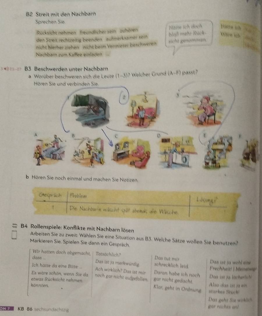 B2 Streit mit den Nachbarn 
Sprechen Sie. 
Rücksicht nehmen' freundlicher sein zuhören Hatte ích dạch Hatte wh 
den Streit rechtzeitig beenden aufmerksamer sein blad mehr Rück Ware ich 
nicht hierher ziehen nicht beim Vermieter beschweren sicht genömmen. 
Nachbarn zum Kaffee einladen 
3 005-27 B3 Beschwerden unter Nachbarn 
a Worüber beschweren sich die Leute (1-3)? Welcher Grund (A-F) passt ? 
b Hören Sie noch einmal und machen Sie Notizen. 
Gesprach Froblem 
1 Die Nachbarin wäscht spät abends die Wäsche. 
a B4 Rollenspiele: Konflikte mit Nachbarn lösen 
Arbeiten Sie zu zweit: Wählen Sie eine Situation aus B3. Welche Sätze wollen Sie benutzen? 
Markieren Sie. Spielen Sie dann ein Gespräch. 
Wir hatten doch abgemacht, Tatsachlich Das tut mír 
Das ist ja wohl eine 
dass Das ist ja merkwurdig. schrecklich leid. Frechheit! | Memen 
Ich hätte da eine Bitte: Ach wirklich? Das ist mir Daran habe ich noch 
Es wäre schön, wenn Sie da noch gar nicht aufgefallen. gar nicht gedacht. Das ist ja lächerlich! 
etwas Rücksicht nehmen Also das ist ja em 
könnten. 
Klar, geht in Ordnung starkes Stuck! 
Das geht Sie wirklich 
KB 86 sechsundachtzig 
gar nichts an!