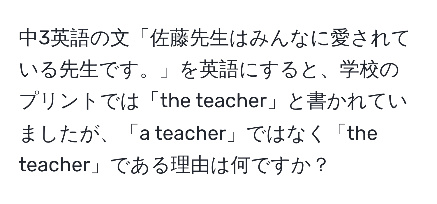 中3英語の文「佐藤先生はみんなに愛されている先生です。」を英語にすると、学校のプリントでは「the teacher」と書かれていましたが、「a teacher」ではなく「the teacher」である理由は何ですか？