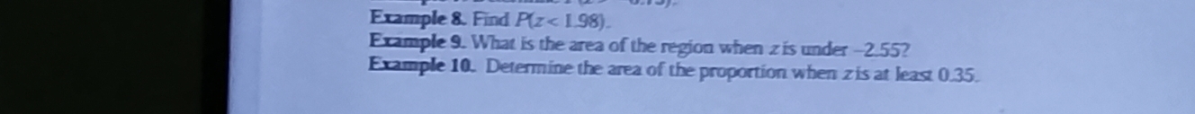 Example 8. Find P(z<1.98). 
Example 9. What is the area of the region when z is under -2.55? 
Example 10. Determine the area of the proportion when zis at least 0.35.