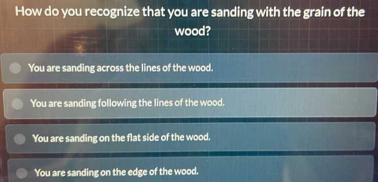 How do you recognize that you are sanding with the grain of the
wood?
You are sanding across the lines of the wood.
You are sanding following the lines of the wood.
You are sanding on the flat side of the wood.
You are sanding on the edge of the wood.