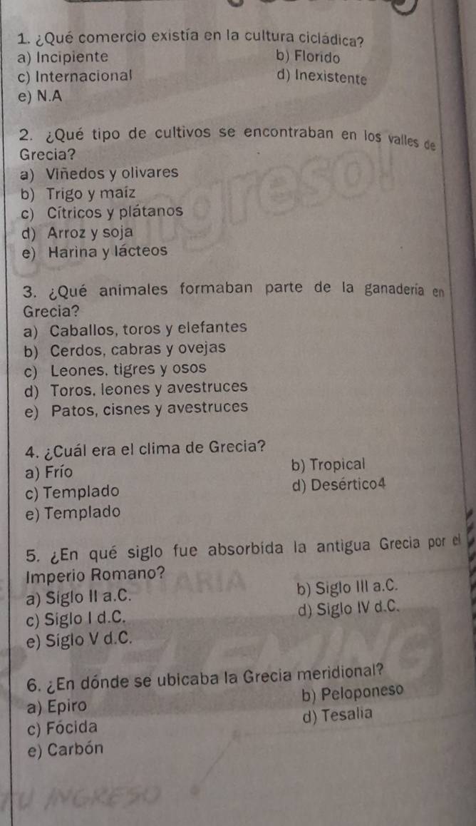 ¿Qué comercio existía en la cultura cicládica?
a) Incipiente b) Florido
c) Internacional d) Inexistente
e) N.A
2. ¿Qué tipo de cultivos se encontraban en los valles de
Grecia?
a) Viñedos y olivares
b) Trigo y maíz
c) Cítricos y plátanos
d) Arroz y soja
e) Harina y lácteos
3. ¿Qué animales formaban parte de la ganadería en
Grecia?
a) Caballos, toros y elefantes
b) Cerdos, cabras y ovejas
c) Leones. tigres y osos
d) Toros, leones y avestruces
e) Patos, cisnes y avestruces
4. ¿Cuál era el clima de Grecia?
a) Frío b) Tropical
c) Templado d) Desértico4
e) Templado
5. ¿En qué siglo fue absorbída la antigua Grecia por el
Imperio Romano?
a) Siglo II a.C. b) Siglo III a.C.
c) Siglo I d.C. d) Siglo IV d.C.
e) Siglo V d.C.
6. ¿En dónde se ubicaba la Grecia meridional?
a) Epiro b) Peloponeso
c) Fócida d) Tesalia
e) Carbón