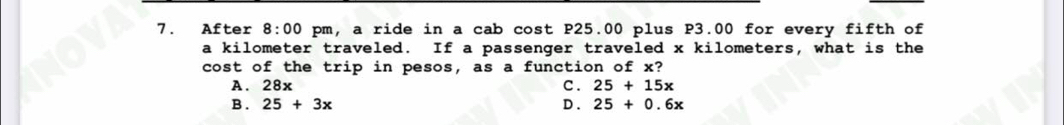 After 8:00 pm, a ride in a cab cost P25.00 plus P3.00 for every fifth of
a kilometer traveled. If a passenger traveled x kilometers, what is the
cost of the trip in pesos, as a function of x?
A. 28x C . 25+15x
B . 25+3x D . 25+0.6x