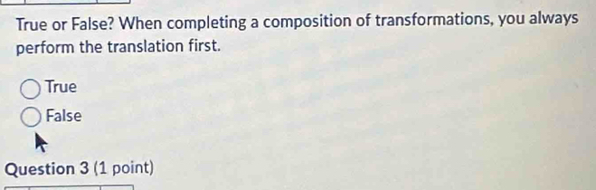 True or False? When completing a composition of transformations, you always
perform the translation first.
True
False
Question 3 (1 point)