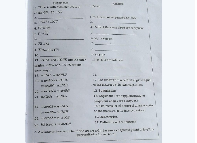 Statements Reasons 
1. Circle U with diameter overline ES and 1. Given 
chord overline GN; overline ES⊥ overline GN
2._ 
2. Definition of Perpendicular Lines 
3. ∠ GIU≌ ∠ NIU 3._ 
4. overline UG≌ overline UN
4. Radii of the same circle are congruent 
5. overline UI≌ overline UI
5._ 
6._ 
6. HyL Theorem 
7. overline GI≌ overline NI
_ 
7. 
8. overline ES bisects overline GN 8._ 
16. _9. CPCTC 
17. ∠ GUI and ∠ GUE are the same 10. E, I, U are collinear 
angles; ∠ NUI and ∠ NUE are the 
same angles 
18. m∠ GUE=m∠ NUE 11._ 
19. m arcEG=m∠ GUE 12. The measure of a central angle is equal
arcEN=m∠ NUE to the measure of its intercepted arc. 
20. m arcEN=marcEG 13, Substitution 
21. m∠ GUS=m∠ NUS 14. Angles that are supplementary to 
congruent angles are congruent 
22. marcGS=m∠ GUS 15. The measure of a central angle is equal
marcNS=m∠ NUS to the measure of its intercepted arc. 
23. marcNS=marcGS 16. Substitution 
24. overline ES bisects m arcGN 17. Definition of Arc Bisector 
∴ A diameter bisects a chord and an arc with the same endpoints if and only if it is 
perpendicular to the chord.