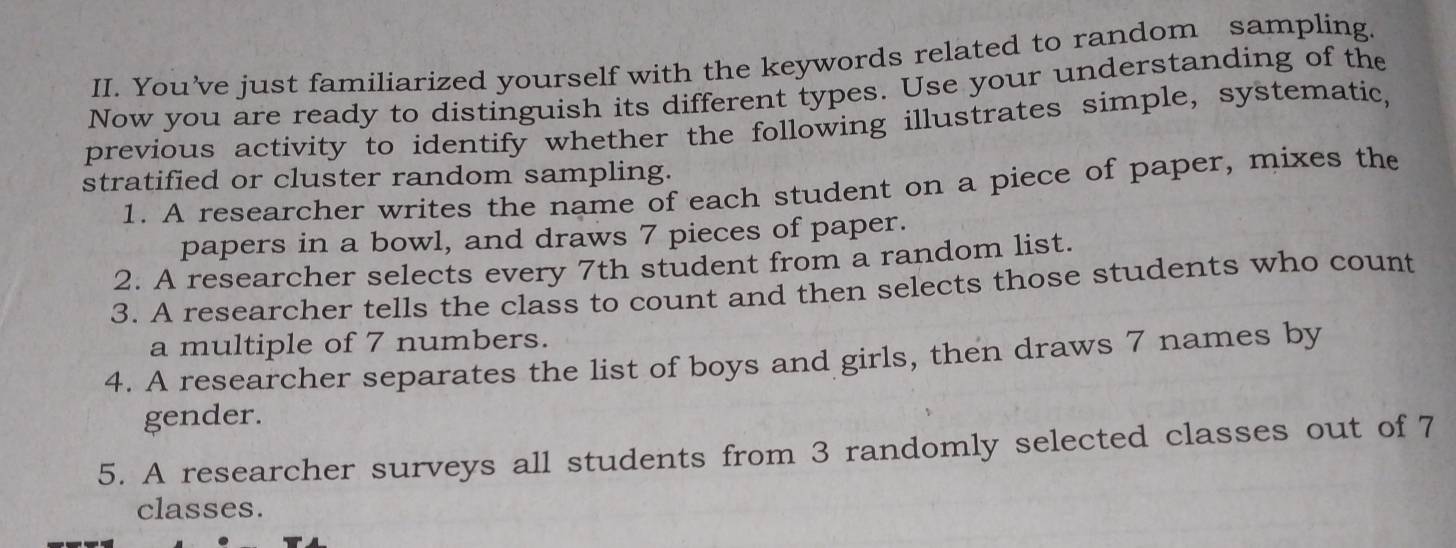 You’ve just familiarized yourself with the keywords related to random sampling. 
Now you are ready to distinguish its different types. Use your understanding of the 
previous activity to identify whether the following illustrates simple, systematic, 
stratified or cluster random sampling. 
1. A researcher writes the name of each student on a piece of paper, mixes the 
papers in a bowl, and draws 7 pieces of paper. 
2. A researcher selects every 7th student from a random list. 
3. A researcher tells the class to count and then selects those students who count 
a multiple of 7 numbers. 
4. A researcher separates the list of boys and girls, then draws 7 names by 
gender. 
5. A researcher surveys all students from 3 randomly selected classes out of 7
classes.