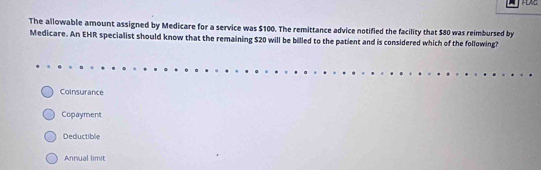 FLAG
The allowable amount assigned by Medicare for a service was $100. The remittance advice notified the facility that $80 was reimbursed by
Medicare. An EHR specialist should know that the remaining $20 will be billed to the patient and is considered which of the following?
Coinsurance
Copayment
Deductible
Annual limit