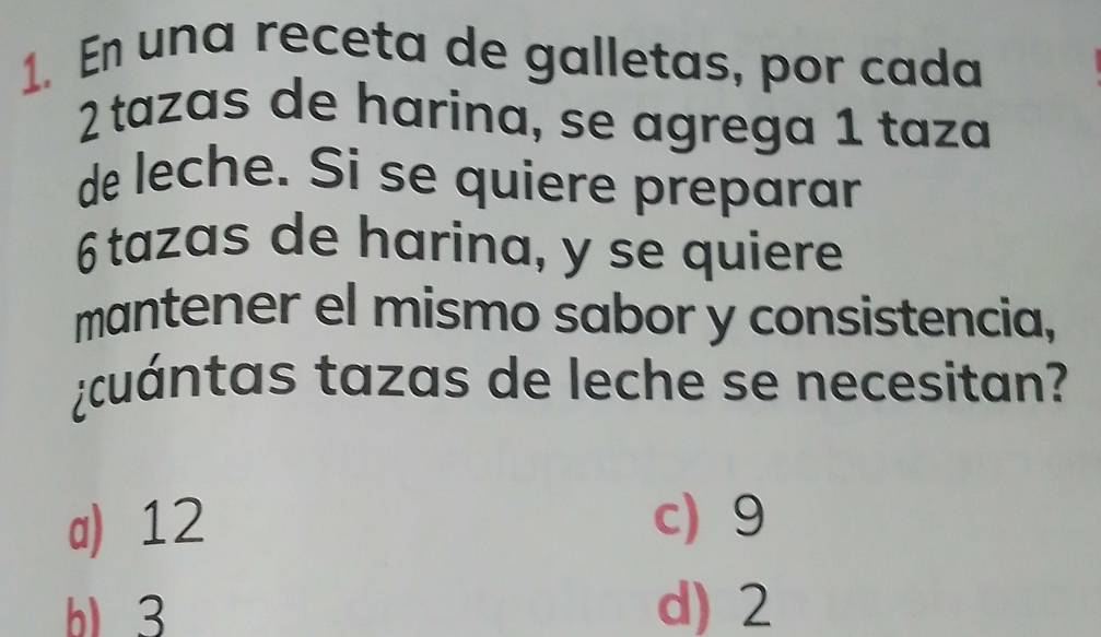 En una receta de galletas, por cada
2tazas de harina, se agrega 1 taza
de leche. Si se quiere preparar
6 tazas de harina, y se quiere
mantener el mismo sabor y consistencia,
¿cuántas tazas de leche se necesitan?
a) 12 c) 9
b 3 d) 2