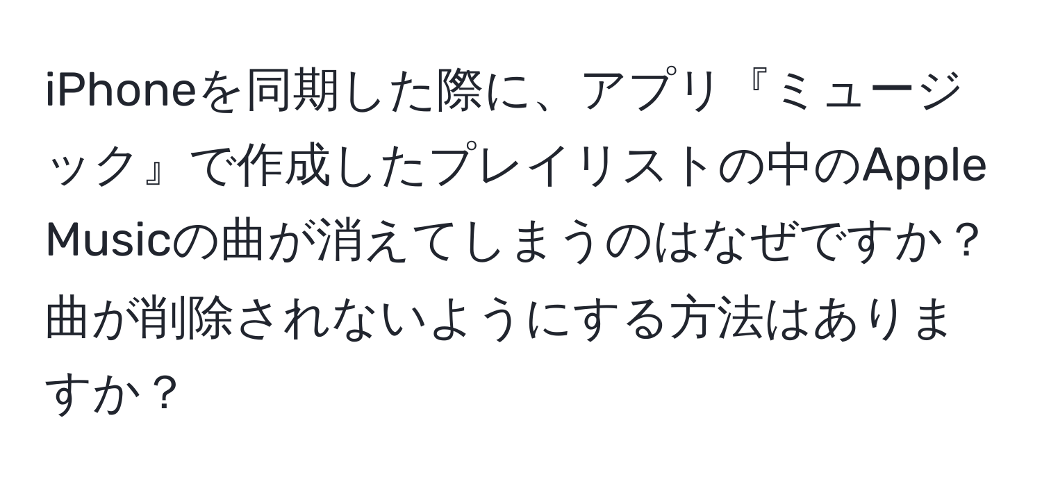 iPhoneを同期した際に、アプリ『ミュージック』で作成したプレイリストの中のApple Musicの曲が消えてしまうのはなぜですか？曲が削除されないようにする方法はありますか？