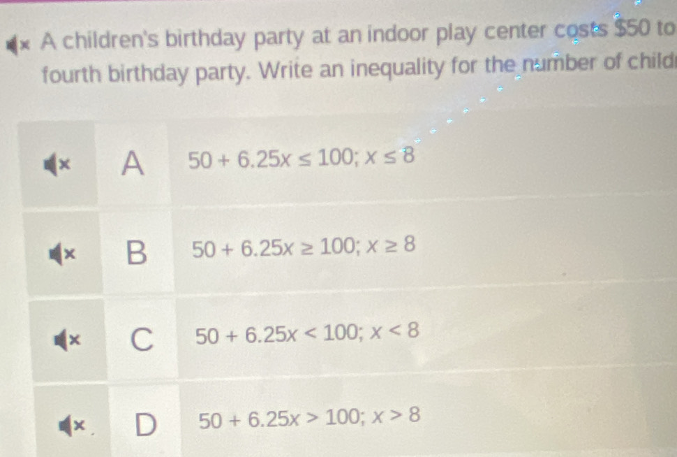 A children's birthday party at an indoor play center costs $50 to
fourth birthday party. Write an inequality for the number of child
x A 50+6.25x≤ 100; x≤ 8
B 50+6.25x≥ 100; x≥ 8
× C 50+6.25x<100</tex>; x<8</tex> 
x D 50+6.25x>100; x>8