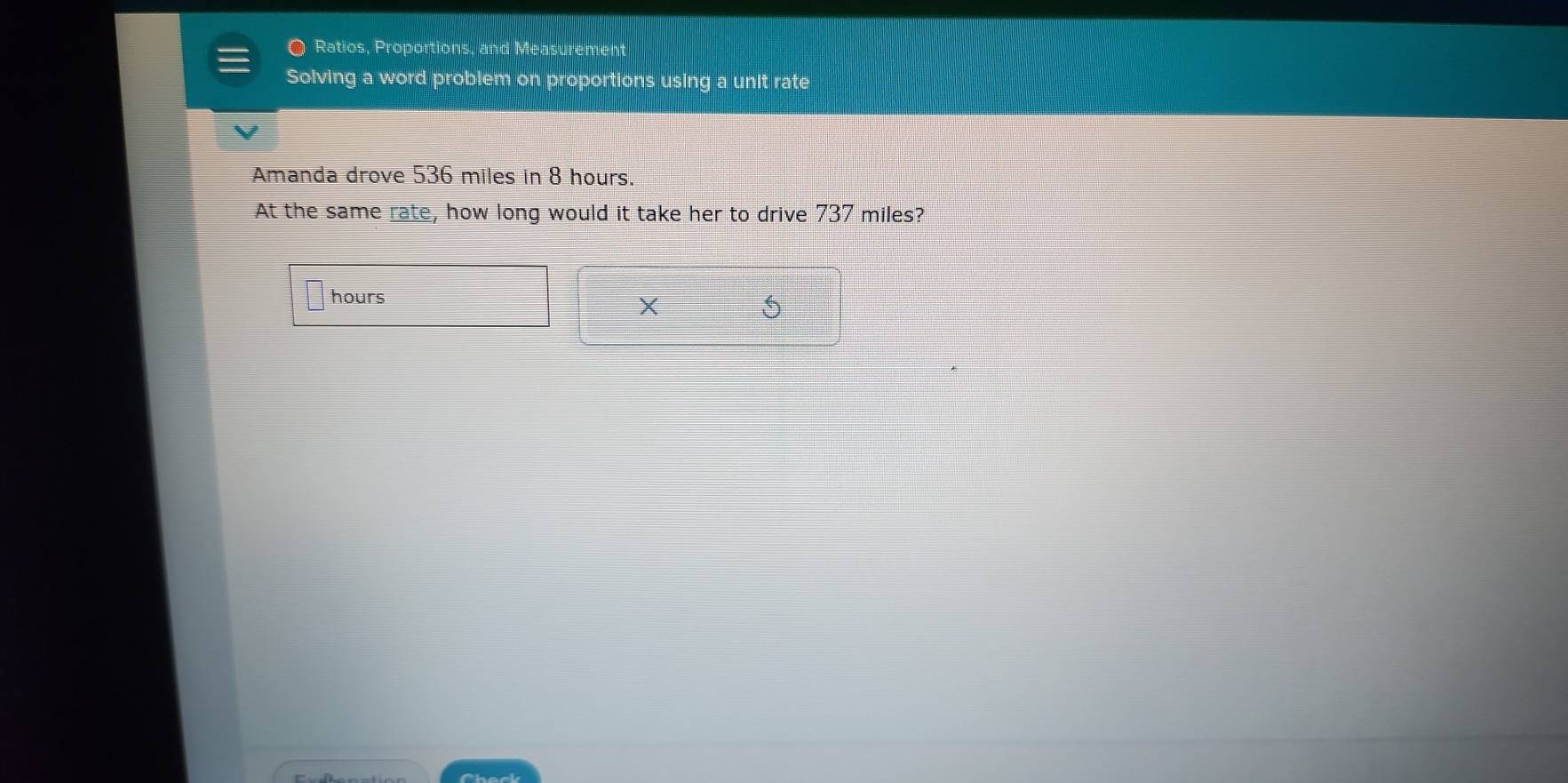 a Ratios, Proportions, and Measurement 
Solving a word problem on proportions using a unit rate 
Amanda drove 536 miles in 8 hours. 
At the same rate, how long would it take her to drive 737 miles?
hours
X
5