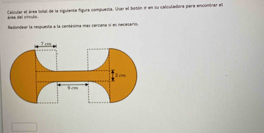 Calcular el área total de la siguiente figura compuesta. Usar el botón π en su calculadora para encontrar el 
área del círculo. 
Redondear la respuesta a la centésima mas cercana si es necesario.