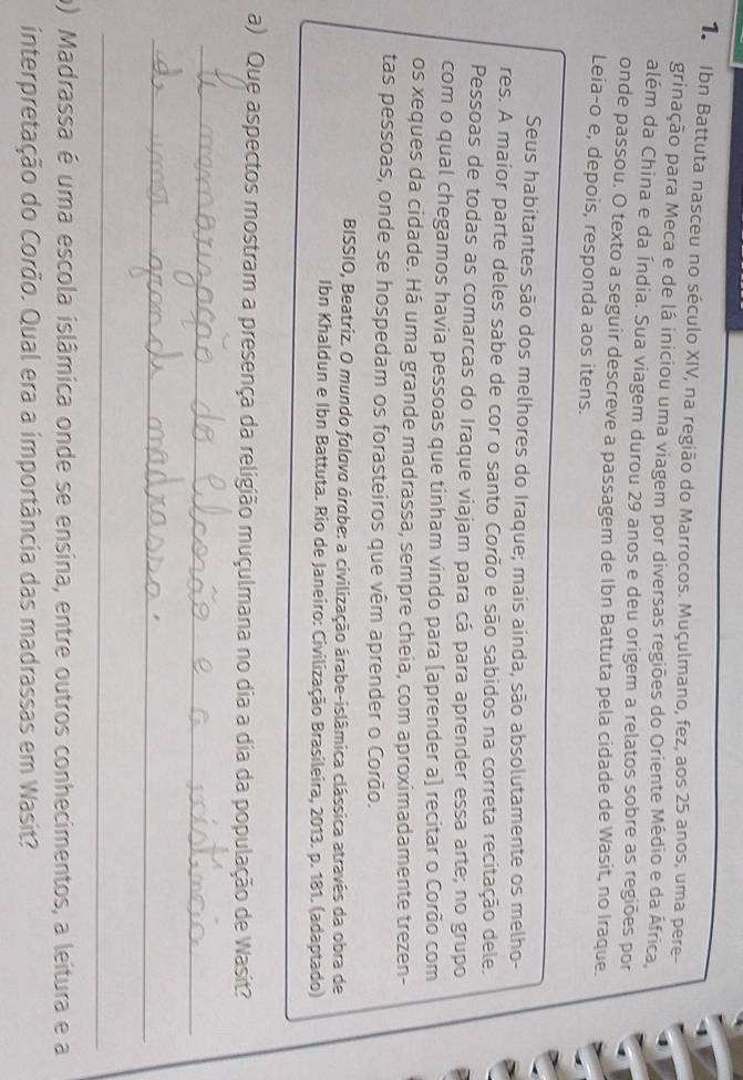 Ibn Battuta nasceu no século XIV, na região do Marrocos. Muçulmano, fez, aos 25 anos, uma pere- 
grinação para Meca e de lá iniciou uma viagem por diversas regiões do Oriente Médio e da África, 
além da China e da Índia. Sua viagem durou 29 anos e deu origem a relatos sobre as regiões por 
onde passou. O texto a seguir descreve a passagem de Ibn Battuta pela cidade de Wasit, no Iraque. 
Leia-o e, depois, responda aos itens. 
Seus habitantes são dos melhores do Iraque; mais ainda, são absolutamente os melho- 
res. A maior parte deles sabe de cor o santo Corão e são sabidos na correta recitação dele. 
Pessoas de todas as comarcas do Iraque viajam para cá para aprender essa arte; no grupo 
com o qual chegamos havia pessoas que tinham vindo para [aprender a] recitar o Corão com 
os xeques da cidade. Há uma grande madrassa, sempre cheia, com aproximadamente trezen- 
tas pessoas, onde se hospedam os forasteiros que vêm aprender o Corão. 
BISSIO, Beatriz. O mundo folovo árabe: a civilização árabe-islâmica clássica através da obra de 
Ibn Khaldun e Ibn Battuta. Rio de Janeiro: Civilização Brasileira, 2013. p. 181. (adaptado) 
a) Que aspectos mostram a presença da religião muçulmana no dia a dia da população de Wasit? 
_ 
_ 
_ 
o) Madrassa é uma escola islâmica onde se ensina, entre outros conhecimentos, a leitura e a 
interpretação do Corão. Qual era a importância das madrassas em Wasit?