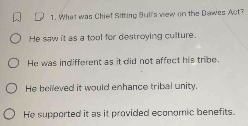 What was Chief Sitting Bull's view on the Dawes Act?
He saw it as a tool for destroying culture.
He was indifferent as it did not affect his tribe.
He believed it would enhance tribal unity.
He supported it as it provided economic benefits.