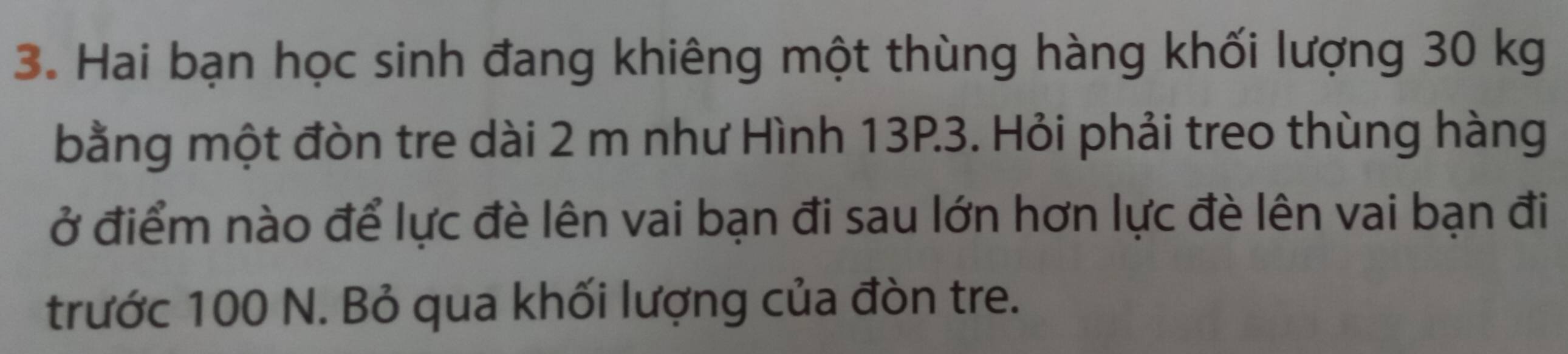 Hai bạn học sinh đang khiêng một thùng hàng khối lượng 30 kg
bằng một đòn tre dài 2 m như Hình 13P.3. Hỏi phải treo thùng hàng 
ở điểm nào để lực đè lên vai bạn đi sau lớn hơn lực đè lên vai bạn đi 
trước 100 N. Bỏ qua khối lượng của đòn tre.