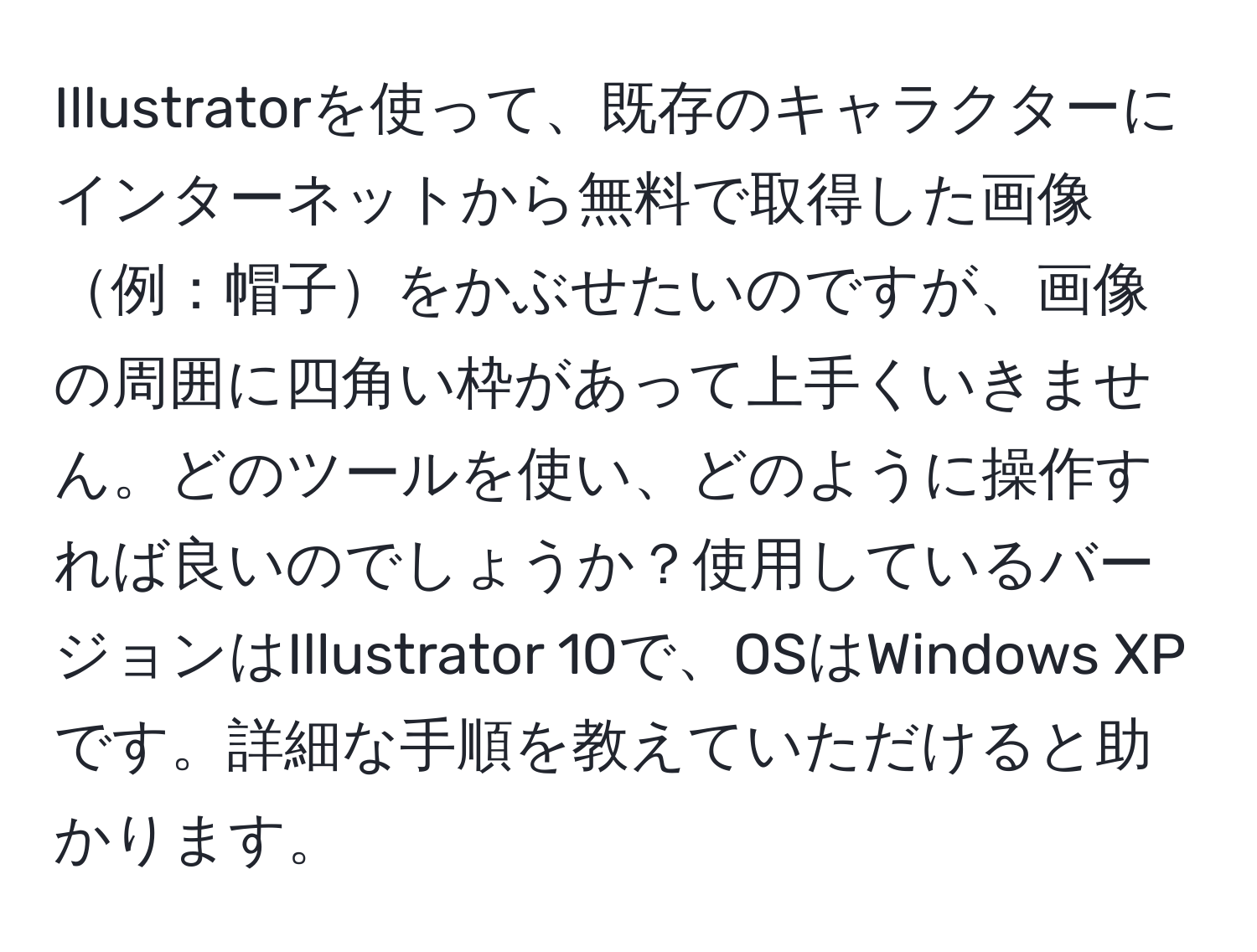 Illustratorを使って、既存のキャラクターにインターネットから無料で取得した画像例：帽子をかぶせたいのですが、画像の周囲に四角い枠があって上手くいきません。どのツールを使い、どのように操作すれば良いのでしょうか？使用しているバージョンはIllustrator 10で、OSはWindows XPです。詳細な手順を教えていただけると助かります。