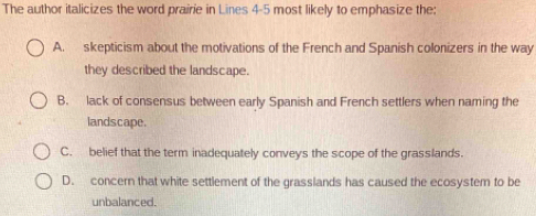 The author italicizes the word prairie in Lines 4-5 most likely to emphasize the:
A. skepticism about the motivations of the French and Spanish colonizers in the way
they described the landscape.
B. lack of consensus between early Spanish and French settlers when naming the
landscape.
C. belief that the term inadequately conveys the scope of the grasslands.
D. concern that white settlement of the grasslands has caused the ecosystem to be
unbalanced.