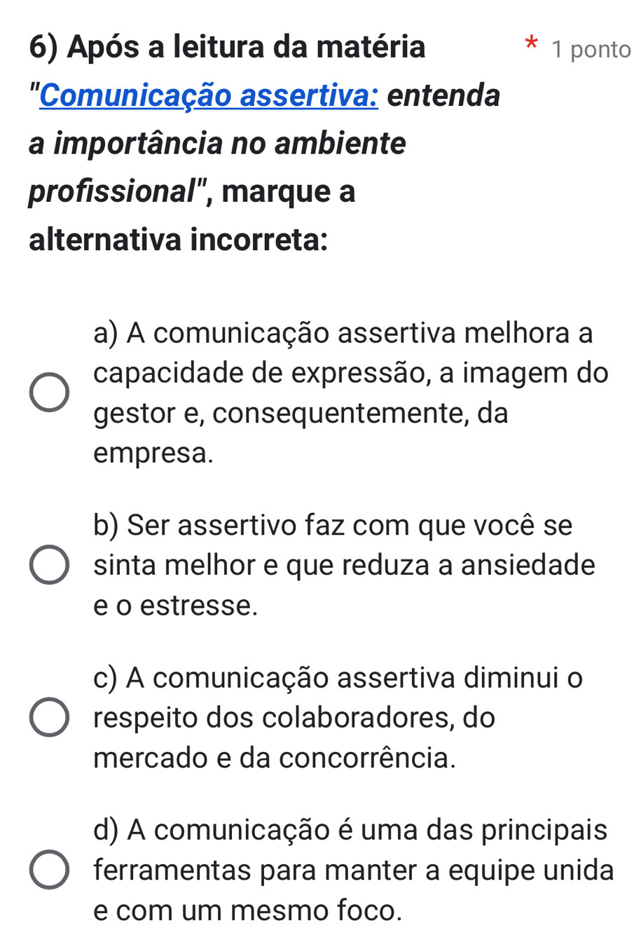 Após a leitura da matéria 1 ponto
"Comunicação assertiva: entenda
a importância no ambiente
profissional", marque a
alternativa incorreta:
a) A comunicação assertiva melhora a
capacidade de expressão, a imagem do
gestor e, consequentemente, da
empresa.
b) Ser assertivo faz com que você se
sinta melhor e que reduza a ansiedade
e o estresse.
c) A comunicação assertiva diminui o
respeito dos colaboradores, do
mercado e da concorrência.
d) A comunicação é uma das principais
ferramentas para manter a equipe unida
e com um mesmo foco.