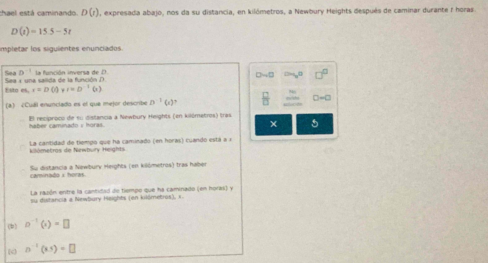 chael está caminando. D(t) , expresada abajo, nos da su distancia, en kilómetros, a Newbury Heights después de caminar durante 7 horas.
D(t)=15.5-5t
mpletar los siguientes enunciados.
Sea D^(-1) la función inversa de D.
Sea x una salida de la función D.
Esto es_2 x=D(t) i=D^(-1)(x)
(a) ¿Cuál enunclado es el que mejor describe D^(-1)(x)
 □ /□  
□ =□
El reciproco de su distancia a Newbury Heights (en kilómetros) tras
haber caminado i horas.
×
5
La cantidad de tiempo que ha caminado (en horas) cuando está a 
kilómetros de Newbury Heights
Su distancia a Newbury Heights (en kilómetros) tras haber
caminado x horas.
La razón entre la cantidad de tiempo que ha caminado (en horas) y
su distancia a Newbury Heights (en kilómetros), x.
(b) D^(-1)(x)=□
(c) D^(-1)(8.5)=□