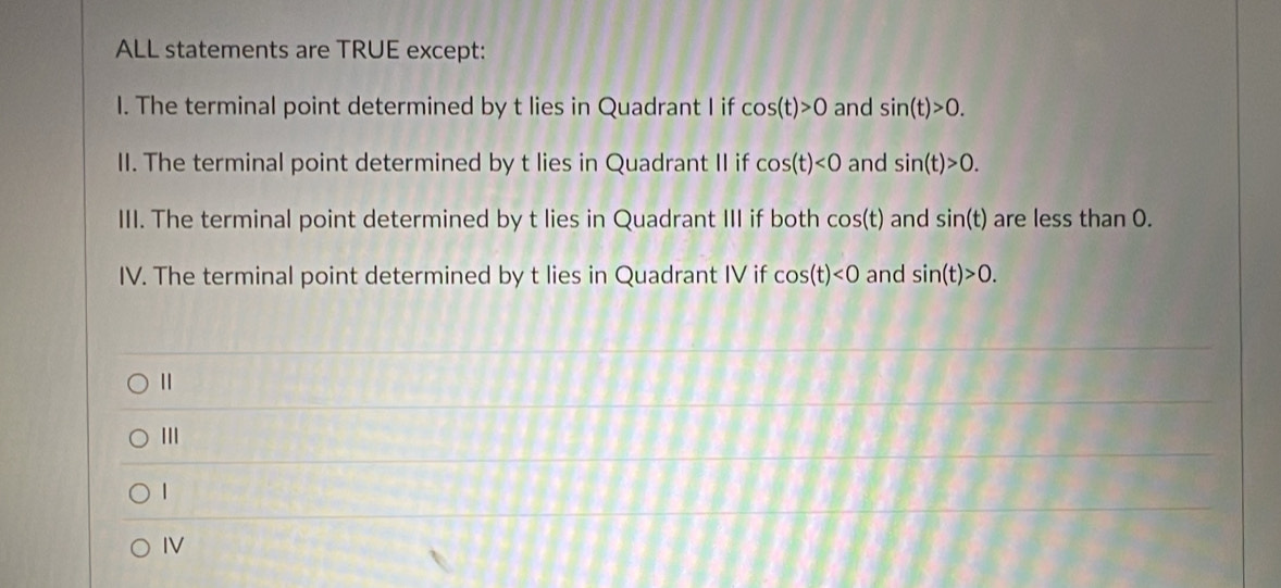 ALL statements are TRUE except:
I. The terminal point determined by t lies in Quadrant I if cos (t)>0 and sin (t)>0. 
II. The terminal point determined by t lies in Quadrant II if cos (t)<0</tex> and sin (t)>0. 
III. The terminal point determined by t lies in Quadrant III if both cos (t) and sin (t) are less than 0.
IV. The terminal point determined by t lies in Quadrant IV if cos (t)<0</tex> and sin (t)>0.
Ⅱ
1
IV