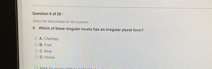 Select the best answer for the question.
6. Which of these singular nouns has an irregular plural form?
A. Chimney
B. Foot
C. Bear
D. House