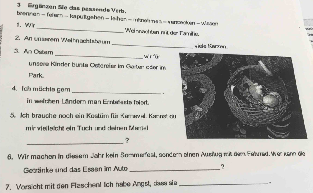 Ergänzen Sie das passende Verb. 
brennen - feiern - kaputtgehen - leihen - mitnehmen - verstecken - wissen 
_ 
1. Wir 
usati 
Weihnachten mit der Familie. 
et 
2. An unserem Weihnachtsbaum _viele Kerzen. 
_ 
3. An Ostern 
wir für 
unsere Kinder bunte Ostereier im Garten oder im 
Park. 
4. Ich möchte gern _, 
in welchen Ländern man Erntefeste feiert. 
5. Ich brauche noch ein Kostüm für Karneval. Kannst d 
mir vielleicht ein Tuch und deinen Mantel 
_？ 
6. Wir machen in diesem Jahr kein Sommerfest, sondern einen Ausflug mit dem Fahrrad. Wer kann die 
Getränke und das Essen im Auto _？ 
7. Vorsicht mit den Flaschen! Ich habe Angst, dass sie_ 
.