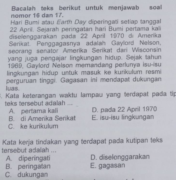 Bacalah teks berikut untuk menjawab soal
nomor 16 dan 17.
Hari Bumi atau Earth Day diperingati setiap tanggal
22 April. Sejarah peringatan hari Bumi pertama kali
diselenggarakan pada 22 April 1970 dı Amerika
Serikat. Penggagasnya adalah Gaylord Nelson,
seorang senator Amerika Serikat dari Wisconsin
yang juga pengajar lingkungan hidup. Sejak tahun
1969, Gaylord Nelson memandang perlunya isu-isu
lingkungan hidup untuk masuk ke kurikulum resmi
perguruan tinggi. Gagasan ini mendapat dukungan
luas.
6. Kata keterangan waktu lampau yang terdapat pada tip
teks tersebut adalah ...
A. pertama kali D. pada 22 April 1970
B. di Amerika Serikat E. isu-isu lingkungan
C. ke kurikulum
Kata kerja tindakan yang terdapat pada kutipan teks
tersebut adalah ...
A. diperingati D. diselenggarakan
B. peringatan E. gagasan
C. dukungan