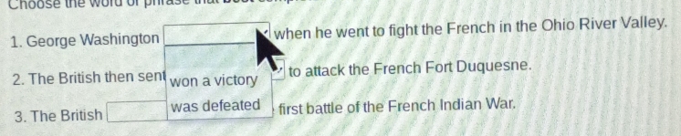 Choose the word or phras 
1. George Washington when he went to fight the French in the Ohio River Valley. 
2. The British then sent won a victory to attack the French Fort Duquesne. 
3. The British was defeated first battle of the French Indian War.