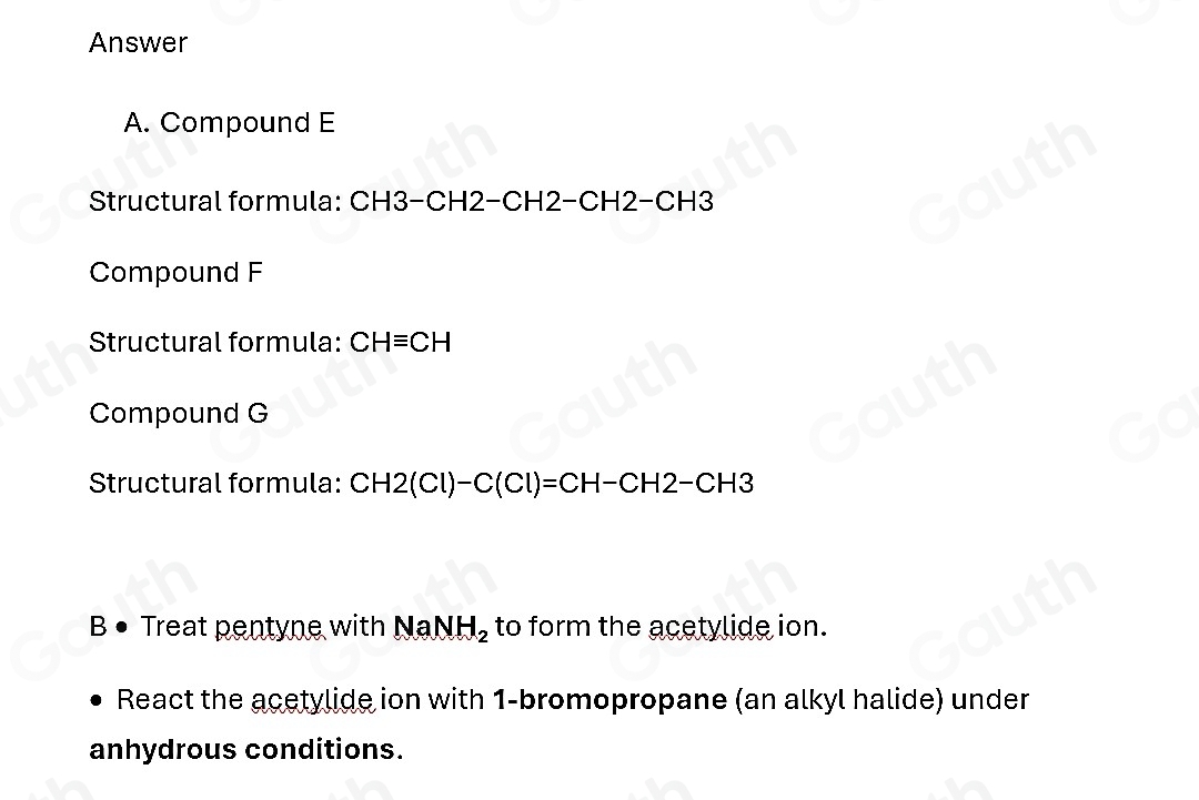 Answer 
A. Compound E 
Structural formula: CH3-CH2−CH2−CH2−CH3 
Compound F 
Structural formula: CHequiv CH
Compound G 
Structural formula: CH2(Cl)-C(Cl)=CH-CH2-CH3
B • Treat pentyne with Na NH_2 to form the acetylide ion. 
React the acetylide ion with 1 -bromopropane (an alkyl halide) under 
anhydrous conditions.