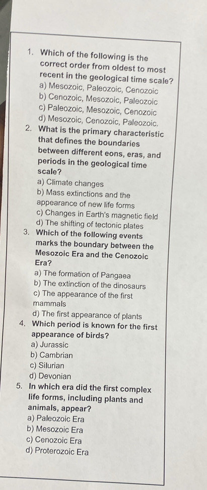 Which of the following is the
correct order from oldest to most
recent in the geological time scale?
a) Mesozoic, Paleozoic, Cenozoic
b) Cenozoic, Mesozoic, Paleozoic
c) Paleozoic, Mesozoic, Cenozoic
d) Mesozoic, Cenozoic, Paleozoic.
2. What is the primary characteristic
that defines the boundaries
between different eons, eras, and
periods in the geological time
scale?
a) Climate changes
b) Mass extinctions and the
appearance of new life forms
c) Changes in Earth's magnetic field
d) The shifting of tectonic plates
3. Which of the following events
marks the boundary between the
Mesozoic Era and the Cenozoic
Era?
a) The formation of Pangaea
b) The extinction of the dinosaurs
c) The appearance of the first
mammals
d) The first appearance of plants
4. Which period is known for the first
appearance of birds?
a) Jurassic
b) Cambrian
c) Silurian
d) Devonian
5. In which era did the first complex
life forms, including plants and
animals, appear?
a) Paleozoic Era
b) Mesozoic Era
c) Cenozoic Era
d) Proterozoic Era