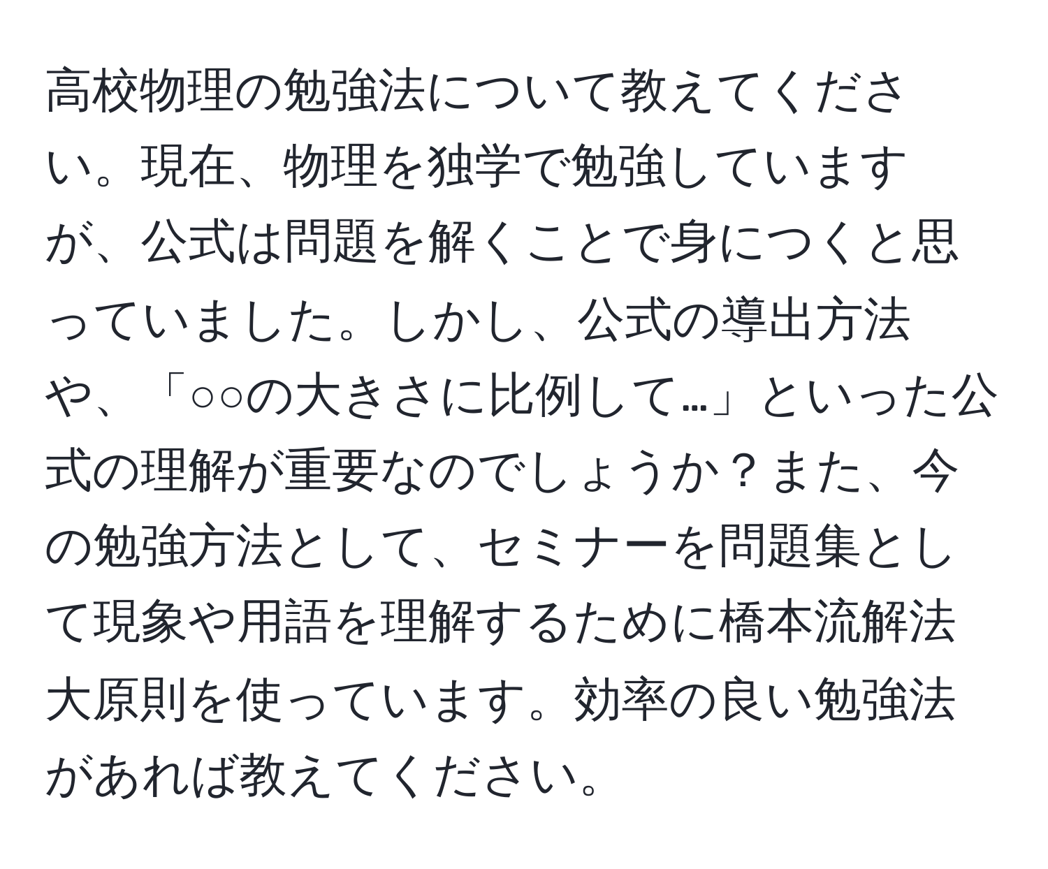 高校物理の勉強法について教えてください。現在、物理を独学で勉強していますが、公式は問題を解くことで身につくと思っていました。しかし、公式の導出方法や、「○○の大きさに比例して…」といった公式の理解が重要なのでしょうか？また、今の勉強方法として、セミナーを問題集として現象や用語を理解するために橋本流解法大原則を使っています。効率の良い勉強法があれば教えてください。