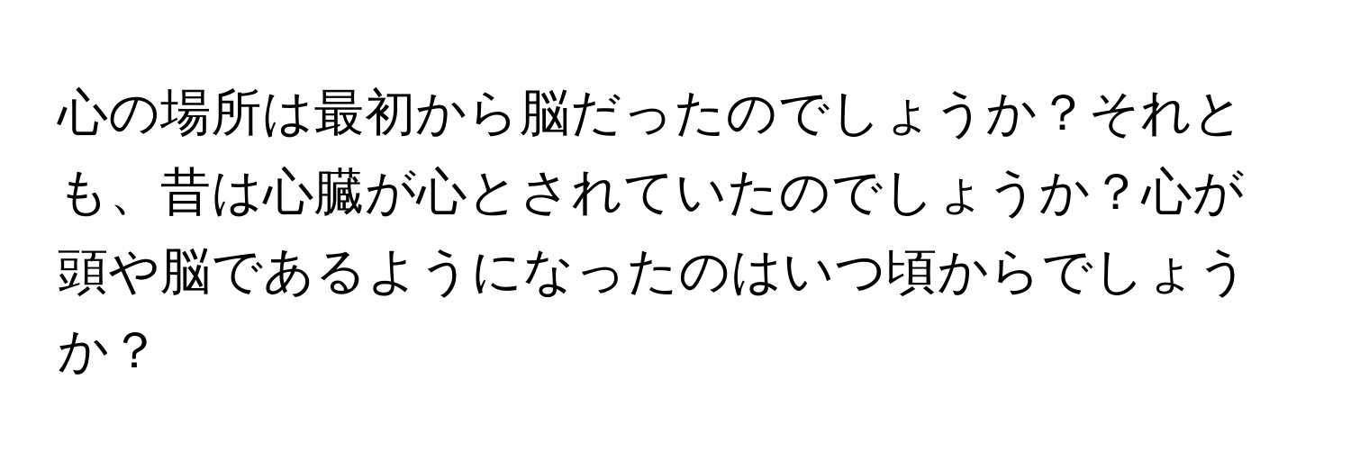 心の場所は最初から脳だったのでしょうか？それとも、昔は心臓が心とされていたのでしょうか？心が頭や脳であるようになったのはいつ頃からでしょうか？