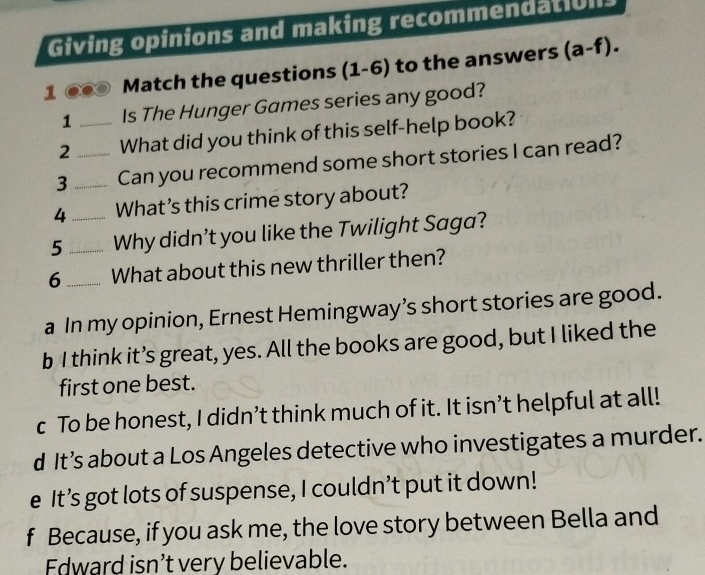 Giving opinions and making recommendation
1 Match the questions (1-6) to the answers (a-f). 
1 Is The Hunger Games series any good?
2 _What did you think of this self-help book?
3_ _Can you recommend some short stories I can read?
4 What’s this crime story about?
5 __Why didn’t you like the Twilight Saga?
6_ What about this new thriller then?
a In my opinion, Ernest Hemingway’s short stories are good.
b I think it’s great, yes. All the books are good, but I liked the
first one best.
c To be honest, I didn’t think much of it. It isn’t helpful at all!
d It’s about a Los Angeles detective who investigates a murder.
e It’s got lots of suspense, I couldn’t put it down!
f Because, if you ask me, the love story between Bella and
Edward isn’t very believable.