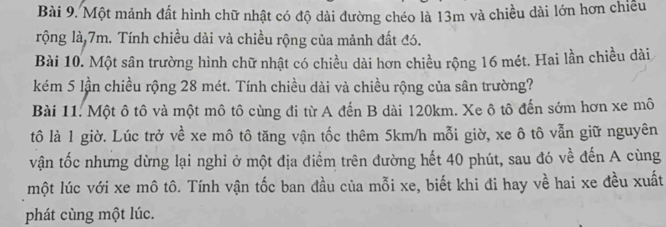 Một mảnh đất hình chữ nhật có độ dài đường chéo là 13m và chiều dài lớn hơn chiều 
rộng là 7m. Tính chiều dài và chiều rộng của mảnh đất đó. 
Bài 10. Một sân trường hình chữ nhật có chiều dài hơn chiều rộng 16 mét. Hai lần chiều dài 
kém 5 lần chiều rộng 28 mét. Tính chiều dài và chiều rộng của sân trường? 
Bài 11. Một ô tô và một mô tô cùng đi từ A đến B dài 120km. Xe ô tô đến sớm hơn xe mô 
tô là 1 giờ. Lúc trở về xe mô tô tăng vận tốc thêm 5km/h mỗi giờ, xe ô tô vẫn giữ nguyên 
vận tốc nhưng dừng lại nghỉ ở một địa điểm trên đường hết 40 phút, sau đó về đến A cùng 
một lúc với xe mô tô. Tính vận tốc ban đầu của mỗi xe, biết khi đi hay về hai xe đều xuất 
phát cùng một lúc.