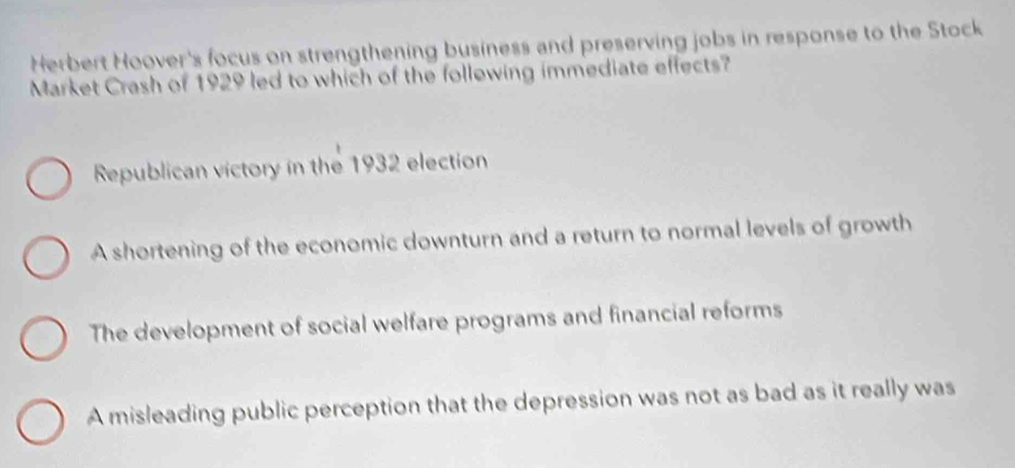 Herbert Hoover's focus on strengthening business and preserving jobs in response to the Stock
Market Crash of 1929 led to which of the follewing immediate effects?
Republican victory in the 1932 election
A shortening of the economic downturn and a return to normal levels of growth
The development of social welfare programs and financial reforms
A misleading public perception that the depression was not as bad as it really was