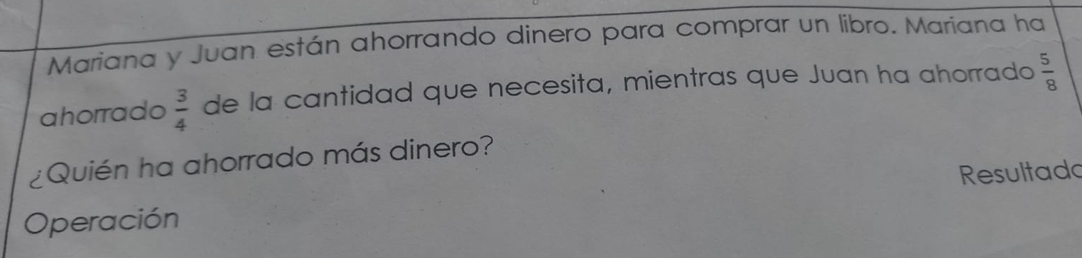 Mariana y Juan están ahorrando dinero para comprar un libro. Mariana ha 
ahorrado  3/4  de la cantidad que necesita, mientras que Juan ha ahorrado  5/8 
¿Quién ha ahorrado más dinero? 
Resultado 
Operación