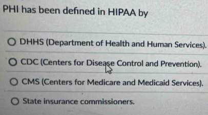 PHI has been defned in HIPAA by
DHHS (Department of Health and Human Services).
CDC (Centers for Disease Control and Prevention).
CMS (Centers for Medicare and Medicaid Services).
State insurance commissioners.